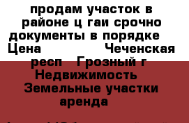 продам участок в районе ц.гаи срочно документы в порядке  › Цена ­ 700 000 - Чеченская респ., Грозный г. Недвижимость » Земельные участки аренда   